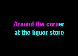 Around the corner

at the liquor store