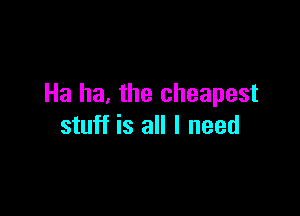 Ha he. the cheapest

stuff is all I need