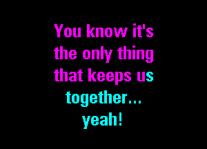 You know it's
the only thing

that keeps us
together...
yeah!