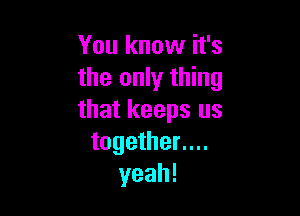 You know it's
the only thing

that keeps us
together....
yeah!