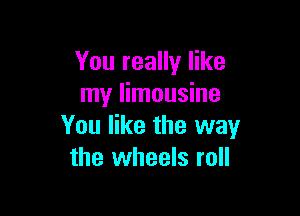 You really like
my limousine

You like the way
the wheels roll