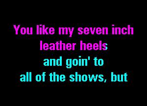 You like my seven inch
leather heels

and goin' to
all of the shows, but