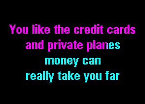 You like the credit cards
and private planes

money can
really take you far