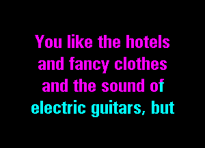 You like the hotels
and fancy clothes

and the sound of
electric guitars, hut