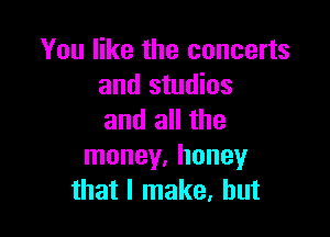 You like the concerts
and studios

and all the
money. honey
that I make, but