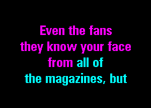 Even the fans
they know your face

from all of
the magazines, but