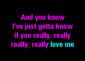 And you know
I've just gotta know

if you really. really
really, really love me