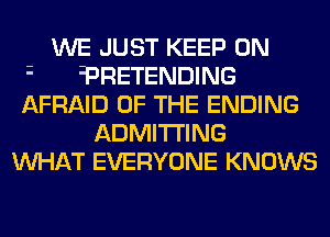 WE JUST KEEP ON
?RETENDING
AFRAID OF THE ENDING
ADMITI'ING
MIHAT EVERYONE KNOWS