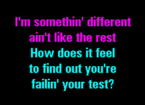 I'm somethin' different
ain't like the rest

How does it feel
to find out you're
failin' your test?