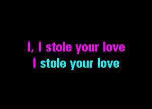 I, I stole your love

I stole your love
