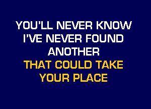 YOU'LL NEVER KNOW
I'VE NEVER FOUND
ANOTHER
THAT COULD TAKE
YOUR PLACE