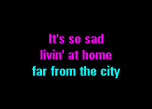 It's so sad

livin' at home
far from the city