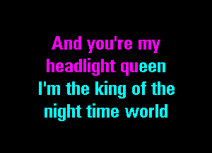 And you're my
headlight queen

I'm the king of the
night time world