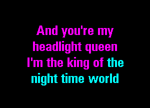 And you're my
headlight queen

I'm the king of the
night time world