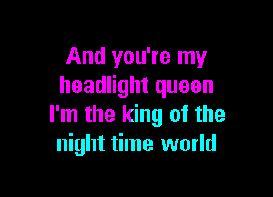 And you're my
headlight queen

I'm the king of the
night time world