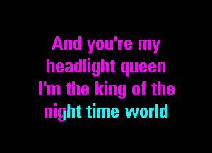 And you're my
headlight queen

I'm the king of the
night time world