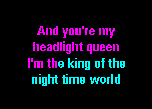 And you're my
headlight queen

I'm the king of the
night time world