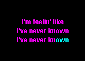 I'm feelin' like

I've never known
I've never known