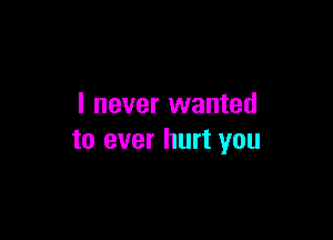 I never wanted

to ever hurt you