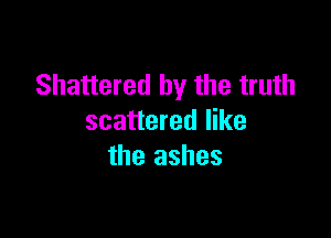 Shattered by the truth

scattered like
the ashes