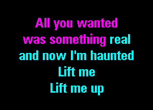 All you wanted
was something real

and now I'm haunted
Lift me
Lift me up