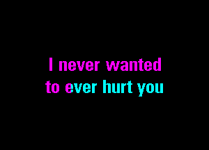 I never wanted

to ever hurt you