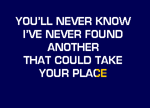 YOU'LL NEVER KNOW
I'VE NEVER FOUND
ANOTHER
THAT COULD TAKE
YOUR PLACE