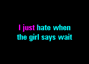 I just hate when

the girl says wait