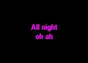 All night
oh ah