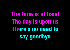 The time is at hand
The day is upon us

There's no need to
say goodbye