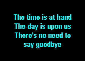 The time is at hand
The day is upon us

There's no need to
say goodbye