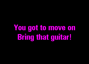 You got to move on

Bring that guitar!