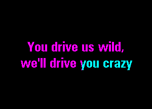 You drive us wild,

we'll drive you crazy