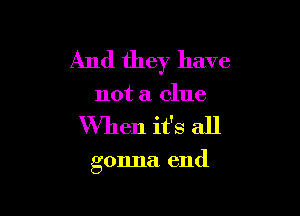 And they have
not a clue

When it's all

gonna. end