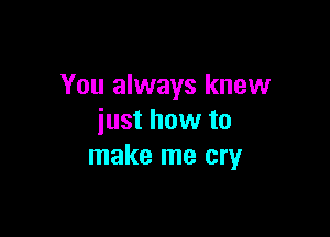 You always knew

just how to
make me cry