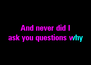 And never did I

ask you questions why