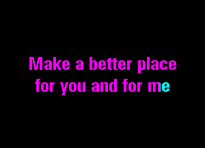 Make a better place

for you and for me