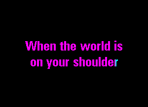 When the world is

on your shoulder