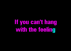 If you can't hang

with the feeling