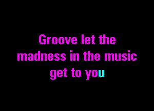 Groove let the

madness in the music
get to you
