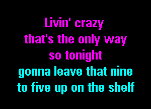 Livin' crazy
that's the only way
so tonight
gonna leave that nine
to five up on the shelf