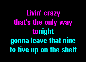 Livin' crazy
that's the only way

tonight
gonna leave that nine
to five up on the shelf