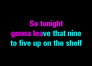 So tonight

gonna leave that nine
to five up on the shelf