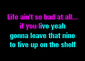 Life ain't so had at all...
if you live yeah
gonna leave that nine
to five up on the shelf