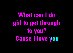 What can I do
girl to get through

to you?
'Cause I love you