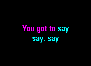 You got to say

say.say