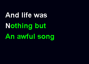 And life was
Nothing but

An awful song