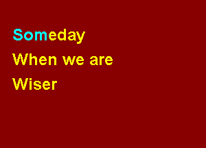 Someday
When we are

Wiser