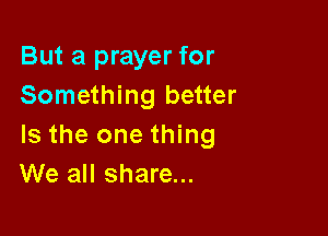 But a prayer for
Something better

Is the one thing
We all share...