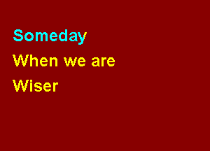 Someday
When we are

Wiser